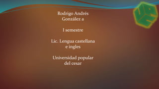 Rodrigo Andrés 
González a 
I semestre 
Lic. Lengua castellana 
e ingles 
Universidad popular 
del cesar 
 