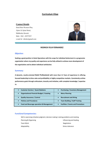 Curriculum Vitae
RODRICK FELIX FERNANDEZ
Objective:
Seeking a good position in Hotel Operations with the scope for individual betterment in a progressive
organization where my quality and experience can be fully utilized to achieve more development of
the organization and to obtain individual satisfaction.
Summary:
A dynamic, results-oriented Hotel Professional with more than 11 Years of experience in offering
focused leadership to drive sales and profitability in highly competitive markets. Consistently archive
performance goals through enthusiasm, tenacity and imitative, with complete knowledge / expertise
in:
 Customer Service / Guest Relations  Purchasing / Inventory Management
 Organizational Financial Budget / Coasting  Menu Planning
 Quality Assurance / Control  Recruitment and Hiring
 Policies and Procedures  Team Building / Staff Training
 Food and Beverage operation & Management  Facilities / Events and Promotions
Functional Competencies:
Skill in exercising initiative judgment, decision making I solving problems and meeting
Planning & Organizing Influencing and leading
Team Work Negotiation
Adaptability Stress tolerance
Contact Details
Hotel Best Western Plus,
Ajran Al Ajran Street,
Mahboula, Kuwait,
Mob: +965 - 50757957
e-mail id : rdrokz@gmail.com
 