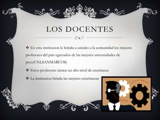 LOS DOCENTES

 En esta institucion le brinda a ustedes a la comunidad los mejores
profesores del pais egresados de las mejores universidades de
peru(UNI,SANMARCOS)

 Estos profesores tienen un alto nivel de enseñanza

 La institucion brinda las mejores enseñanzas
 