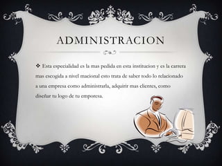 ADMINISTRACION

 Esta especialidad es la mas pedida en esta institucion y es la carrera
mas escogida a nivel macional esto trata de saber todo lo relacionado
a una empresa como administrarla, adquirir mas clientes, como
diseñar tu logo de tu emporesa.
 