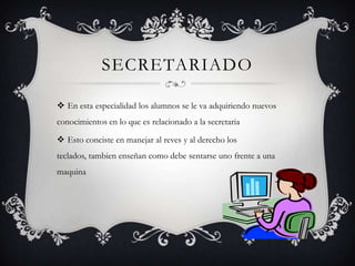 SECRETARIADO

 En esta especialidad los alumnos se le va adquiriendo nuevos
conocimientos en lo que es relacionado a la secretaria

 Esto conciste en manejar al reves y al derecho los
teclados, tambien enseñan como debe sentarse uno frente a una
maquina
 