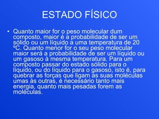ESTADO FÍSICO Quanto maior for o peso molecular dum composto, maior é a probabilidade de ser um sólido ou um líquido a uma temperatura de 20 ºC. Quanto menor for o seu peso molecular maior será a probabilidade de ser um líquido ou um gasoso à mesma temperatura. Para um composto passar do estado sólido para o líquido, ou do líquido para o gasoso, isto é, para quebrar as forças que ligam as suas moléculas umas às outras, é necessário tanto mais energia, quanto mais pesadas forem as moléculas.   