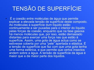 TENSÃO DE SUPERFÍCIE   É a coesão entre moléculas de água que permite explicar a elevada tensão de superfície deste composto. As moléculas à superfície dum líquido estão continuamente a ser puxadas para o interior do líquido pelas forças de coesão, enquanto que na fase gasosa há menos moléculas que, por isso, estão demasiado distantes para exercer uma força nas que estão à superfície. Assim, uma gota de água actua como se estivesse coberta por uma “pele” apertada e elástica. É a tensão de superfície que faz com que uma gota tenha uma forma esférica, e que permite que certos insectos andem sobre a água. A tensão de superfície da água é maior que a da maior parte dos líquidos. 