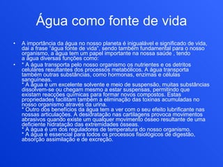 Água como fonte de vida A importância da água no nosso planeta é inigualável e significado de vida, dai a frase “água fonte de vida“, sendo também fundamental para o nosso organismo, a água tem um papel importante na nossa saúde , tendo a água diversas funções como: * A água transporta pelo nosso organismo os nutrientes e os detritos celulares resultantes dos processos metabólicos. A água transporta também outras substâncias, como hormonas, enzimas e células sanguíneas. * A água é um excelente solvente e meio de suspensão, muitas substâncias dissolvem-se ou chegam mesmo a estar suspensas, permitindo que existam reacções químicas para formar novos compostos. Estas propriedades facilitam também a eliminação das toxinas acumuladas no nosso organismo através da urina. * Outro dos benefícios da água tem a ver com o seu efeito lubrificante nas nossas articulações. A desidratação nas cartilagens provoca movimentos abrasivos quando existe um qualquer movimento ósseo resultante de uma deficiente hidratação das extremidades ósseas. * A água é um dos reguladores de temperatura do nosso organismo. * A água é essencial para todos os processos fisiológicos de digestão, absorção assimilação e de excreção. 