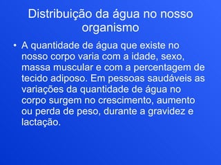 Distribuição da água no nosso organismo A quantidade de água que existe no nosso corpo varia com a idade, sexo, massa muscular e com a percentagem de tecido adiposo. Em pessoas saudáveis as variações da quantidade de água no corpo surgem no crescimento, aumento ou perda de peso, durante a gravidez e lactação.  
