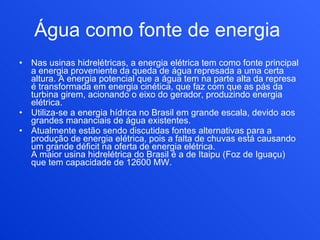 Água como fonte de energia   Nas usinas hidrelétricas, a energia elétrica tem como fonte principal a energia proveniente da queda de água represada a uma certa altura. A energia potencial que a água tem na parte alta da represa é transformada em energia cinética, que faz com que as pás da turbina girem, acionando o eixo do gerador, produzindo energia elétrica. Utiliza-se a energia hídrica no Brasil em grande escala, devido aos grandes mananciais de água existentes. Atualmente estão sendo discutidas fontes alternativas para a produção de energia elétrica, pois a falta de chuvas está causando um grande déficit na oferta de energia elétrica.  A maior usina hidrelétrica do Brasil é a de Itaipu (Foz de Iguaçu) que tem capacidade de 12600 MW. 