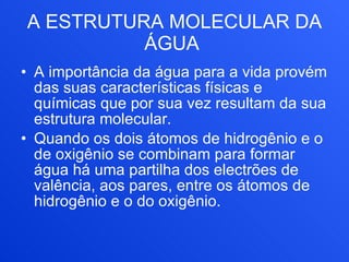 A ESTRUTURA MOLECULAR DA ÁGUA   A importância da água para a vida provém das suas características físicas e químicas que por sua vez resultam da sua estrutura molecular.       Quando os dois átomos de hidrogênio e o de oxigênio se combinam para formar água há uma partilha dos electrões de valência, aos pares, entre os átomos de hidrogênio e o do oxigênio. 