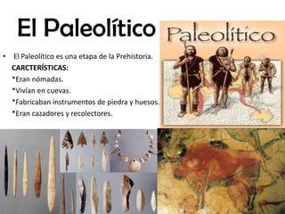 El Paleolítico
• El Paleolítico es una etapa de la Prehistoria.
CARCTERÍSTICAS:
*Eran nómadas.
*Vivían en cuevas.
*Fabricaban instrumentos de piedra y huesos.
*Eran cazadores y recolectores.