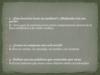  1.- ¿Que función tiene un modem? y dibújenlo con sus

partes
 R= Sirve para la comunicación entre computadoras atreves de la
línea telefónica o de cable modem.


 2.- ¿Como se compone una red social?
 R=Por un emisor, un mensaje, un medio y un receptor.


 3.- Define con tus palabras que entiendes por virus
 R=Es un malware que tiene como objetivo dañar al ordenador

 