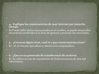 
 4.- Explique las consecuencias de usar internet por muncho

tiempo
 R=Puede sufrir daños estructurales en el cerebro, se puede desarrollar
desordenes cerebrales al la hora de generar y procesar las emociones.


 5.- ¿Conoces algún virus, cual es y que consecuencias tiene?
 R= SI, el troyano que afecta y ralentiza tu computadora.

 6.- ¿Que es un protocolo de transferencia de archivos
 R= Se refiere al acto de transmisión de ficheros atreves de una red

informática.

 