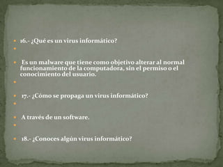  16.- ¿Qué es un virus informático?

 Es un malware que tiene como objetivo alterar al normal

funcionamiento de la computadora, sin el permiso o el
conocimiento del usuario.



 17.- ¿Cómo se propaga un virus informático?

 A través de un software.

 18.- ¿Conoces algún virus informático?

 