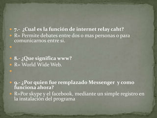  7.- ¿Cual es la función de internet relay caht?
 R= Permite debates entre dos o mas personas o para

comunicarnos entre si.


 8.- ¿Que significa www?
 R= World Wide Web.

 9.- ¿Por quien fue remplazado Messenger y como

funciona ahora?
 R=Por skype y el facebook, mediante un simple registro en
la instalación del programa

 