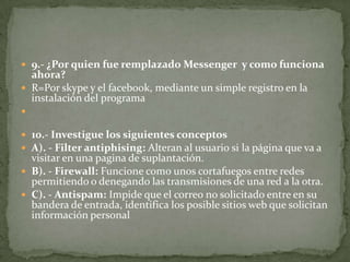  9.- ¿Por quien fue remplazado Messenger y como funciona

ahora?
 R=Por skype y el facebook, mediante un simple registro en la
instalación del programa


 10.- Investigue los siguientes conceptos
 A). - Filter antiphising: Alteran al usuario si la página que va a

visitar en una pagina de suplantación.
 B). - Firewall: Funcione como unos cortafuegos entre redes
permitiendo o denegando las transmisiones de una red a la otra.
 C). - Antispam: Impide que el correo no solicitado entre en su
bandera de entrada, identifica los posible sitios web que solicitan
información personal

 