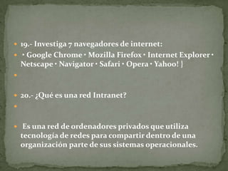  19.- Investiga 7 navegadores de internet:
 • Google Chrome • Mozilla Firefox • Internet Explorer •

Netscape • Navigator • Safari • Opera • Yahoo! }

 20.- ¿Qué es una red Intranet?

 Es una red de ordenadores privados que utiliza

tecnología de redes para compartir dentro de una
organización parte de sus sistemas operacionales.

 
