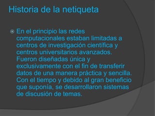 Historia de la netiqueta
 En el principio las redes
computacionales estaban limitadas a
centros de investigación científica y
centros universitarios avanzados.
Fueron diseñadas única y
exclusivamente con el fin de transferir
datos de una manera práctica y sencilla.
Con el tiempo y debido al gran beneficio
que suponía, se desarrollaron sistemas
de discusión de temas.
 