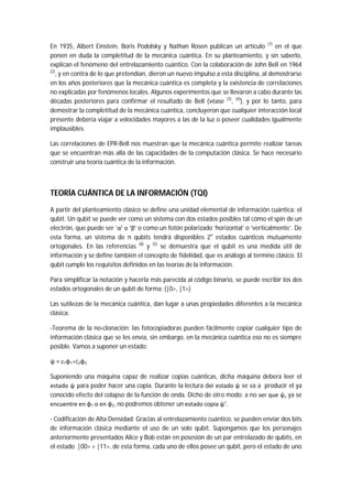 En 1935, Albert Einstein, Boris Podolsky y Nathan Rosen publican un artículo (7)
en el que
ponen en duda la completitud de la mecánica cuántica. En su planteamiento, y sin saberlo,
explican el fenómeno del entrelazamiento cuántico. Con la colaboración de John Bell en 1964
(2)
, y en contra de lo que pretendían, dieron un nuevo impulso a esta disciplina, al demostrarse
en los años posteriores que la mecánica cuántica es completa y la existencia de correlaciones
no explicadas por fenómenos locales. Algunos experimentos que se llevaron a cabo durante las
décadas posteriores para confirmar el resultado de Bell (véase (3)
, (4)
), y por lo tanto, para
demostrar la completitud de la mecánica cuántica, concluyeron que cualquier interacción local
presente debería viajar a velocidades mayores a las de la luz o poseer cualidades igualmente
implausibles.
Las correlaciones de EPR-Bell nos muestran que la mecánica cuántica permite realizar tareas
que se encuentran más allá de las capacidades de la computación clásica. Se hace necesario
construir una teoría cuántica de la información.
TEORÍA CUÁNTICA DE LA INFORMACIÓN (TQI)
A partir del planteamiento clásico se define una unidad elemental de información cuántica: el
qubit. Un qubit se puede ver como un sistema con dos estados posibles tal cómo el spin de un
electrón, que puede ser ‘α’ o ‘β’ o como un fotón polarizado ‘horizontal’ o ‘verticalmente’. De
esta forma, un sistema de n qubits tendrá disponibles 2n
estados cuánticos mutuamente
ortogonales. En las referencias (8)
y (5)
se demuestra que el qubit es una medida útil de
información y se define también el concepto de fidelidad, que es análogo al termino clásico. El
qubit cumple los requisitos definidos en las teorías de la información.
Para simplificar la notación y hacerla más parecida al código binario, se puede escribir los dos
estados ortogonales de un qubit de forma: {|0>, |1>}
Las sutilezas de la mecánica cuántica, dan lugar a unas propiedades diferentes a la mecánica
clásica:
-Teorema de la no-clonación: las fotocopiadoras pueden fácilmente copiar cualquier tipo de
información clásica que se les envía, sin embargo, en la mecánica cuántica eso no es siempre
posible. Vamos a suponer un estado:
ψ = c1φ1+c2φ2
Suponiendo una máquina capaz de realizar copias cuánticas, dicha máquina deberá leer el
estado ψ para poder hacer una copia. Durante la lectura del estado ψ se va a producir el ya
conocido efecto del colapso de la función de onda. Dicho de otro modo: a no ser que ψ, ya se
encuentre en φ1 o en φ2, no podremos obtener un estado copia ψ’.
- Codificación de Alta Densidad: Gracias al entrelazamiento cuántico, se pueden enviar dos bits
de información clásica mediante el uso de un solo qubit. Supongamos que los personajes
anteriormente presentados Alice y Bob están en posesión de un par entrelazado de qubits, en
el estado |00> + |11>, de esta forma, cada uno de ellos posee un qubit, pero el estado de uno
 