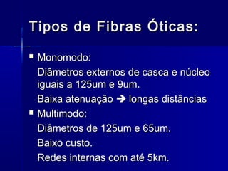 Tipos de Fibras Óticas:Tipos de Fibras Óticas:
 Monomodo:Monomodo:
Diâmetros externos de casca e núcleoDiâmetros externos de casca e núcleo
iguais a 125um e 9um.iguais a 125um e 9um.
Baixa atenuaçãoBaixa atenuação  longas distânciaslongas distâncias
 Multimodo:Multimodo:
Diâmetros de 125um e 65um.Diâmetros de 125um e 65um.
Baixo custo.Baixo custo.
Redes internas com até 5km.Redes internas com até 5km.
 