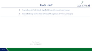 Aonde usar?
PÁG. 2 16PÁG. 15
1. Propriedade vizinha de área de algodão (sérios problemas de mosca branca);
2. Expedição de soja padrão direto da lavoura/silo bag (ervas daninhas e percevejos).
Faz. Itapuá
Safra 2017/2018
 