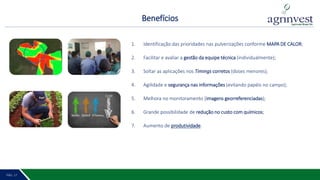 Benefícios
PÁG. 2 18PÁG. 17
1. Identificação das prioridades nas pulverizações conforme MAPA DE CALOR;
2. Facilitar e avaliar a gestão da equipe técnica (individualmente);
3. Soltar as aplicações nos Timings corretos (doses menores);
4. Agilidade e segurança nas informações (evitando papéis no campo);
5. Melhora no monitoramento (imagens georreferenciadas);
6. Grande possibilidade de redução no custo com químicos;
7. Aumento de produtividade.
off off
OFF
OFF
 