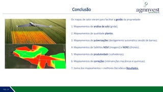 Conclusão
PÁG. 2 20PÁG. 19
Faz. Itapuá - Safra 2017/2018
Os mapas de calor vieram para facilitar a gestão da propriedade:
1. Mapeamentos de análise de solo (gride);
2. Mapeamentos de qualidade plantio;
3. Mapeamentos de pulverizações (desligamento automático sessão de barras);
4. Mapeamentos de Satélites NDVI (Imagens) e NDRE (Drones);
5. Mapeamentos de produtividade (colhedeiras);
6. Mapeamentos de correções (intervenções mecânicas e químicas);
7. Soma dos mapeamentos = melhores Decisões e Resultados.
 