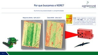 Por que buscamos o NDRE?
PÁG. 2 8PÁG. 7
Aumento da produtividade e competitividade.
Mapa de colheita - Safra 16/17 Índice NDRE - Safra 16/17 NDRE: Índice vegetativo composto pela
banda Red Edge. Com alta correlação
com a produtividade, sendo possível ver
a evolução do problema antes da planta
apresentar os sintomas visivelmente.
 