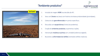 “Ambiente produtivo”
PÁG. 2 9PÁG. 8
1. Inclusão de imagens NDRE nas decisões de AP;
2. Voos com Drones nas áreas com histórico de baixas produtividades (prioridades);
3. Coleta de solo georreferenciada em pontos específicos;
4. Discussão com equipe técnica (motivo do problema);
5. Criação de ambientes produtivos, orçamentos e ações;
6. Intervenção mecânica e química com umidade (cobertura vegetal);
7. Buscando a uniformidade dos talhões (nomeados talhões maduros).
BATMAP
 