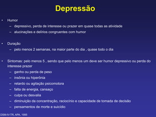 Depressão
• Humor
– depressivo, perda de interesse ou prazer em quase todas as atividade
– alucinações e delírios congruentes com humor
• Duração
– pelo menos 2 semanas, na maior parte do dia , quase todo o dia
• Sintomas: pelo menos 5 , sendo que pelo menos um deve ser humor depressivo ou perda do
interesse prazer
– ganho ou perda de peso
– insônia ou hiperônia
– retardo ou agitação psicomotora
– falta de energia, cansaço
– culpa ou desvalia
– diminuição da concentração, raciocínio e capacidade de tomada de decisão
– pensamentos de morte e suicídio
DSM-IV-TR, APA, 1995
 