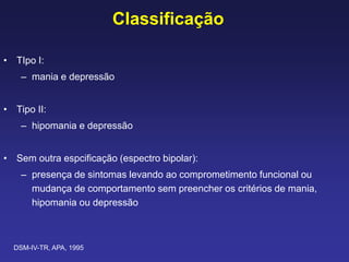 Classificação
• TIpo I:
– mania e depressão
• Tipo II:
– hipomania e depressão
• Sem outra espcificação (espectro bipolar):
– presença de sintomas levando ao comprometimento funcional ou
mudança de comportamento sem preencher os critérios de mania,
hipomania ou depressão
DSM-IV-TR, APA, 1995
 