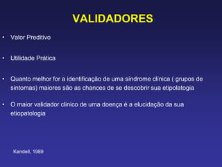 VALIDADORES
• Valor Preditivo
• Utilidade Prática
• Quanto melhor for a identificação de uma síndrome clínica ( grupos de
sintomas) maiores são as chances de se descobrir sua etipolatogia
• O maior validador clinico de uma doença é a elucidação da sua
etiopatologia
Kendell, 1989
 