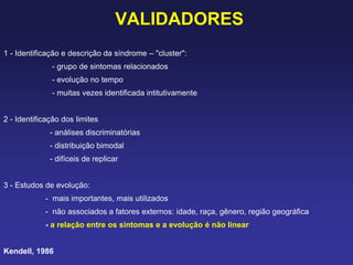 VALIDADORES
1 - Identificação e descrição da síndrome – "cluster":
- grupo de sintomas relacionados
- evolução no tempo
- muitas vezes identificada intitutivamente
2 - Identificação dos limites
- análises discriminatórias
- distribuição bimodal
- difíceis de replicar
3 - Estudos de evolução:
- mais importantes, mais utilizados
- não associados a fatores externos: idade, raça, gênero, região geográfica
- a relação entre os sintomas e a evolução é não linear
Kendell, 1986
 
