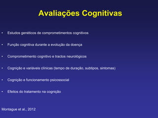 Avaliações Cognitivas
• Estudos genéticos de comprometimentos cognitivos
• Função cognitiva durante a evolução da doença
• Comprometimento cognitivo e tractos neurológicos
• Cognição e variáveis clínicas (tempo de duração, subtipos, sintomas)
• Cognição e funcionamento psicossocial
• Efeitos do tratamento na cognição
Montague et al., 2012
 