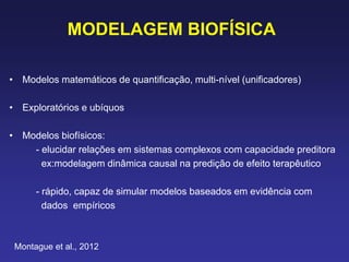 MODELAGEM BIOFÍSICA
• Modelos matemáticos de quantificação, multi-nível (unificadores)
• Exploratórios e ubíquos
• Modelos biofísicos:
- elucidar relações em sistemas complexos com capacidade preditora
ex:modelagem dinâmica causal na predição de efeito terapêutico
- rápido, capaz de simular modelos baseados em evidência com
dados empíricos
Montague et al., 2012
 