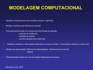 MODELAGEM COMPUTACIONAL
• Modelos computacionais para funções neurais e cognitivas
• Modelos restritivos dos fenómenos mentais
• Particularmente focada nos mecanismos de tomada de decisão:
- acúmulo de evidências
- utilidade de opções
- escolha baseada nas evidências
• Modelos complexos: informações adquiridas ao longo do tempo + informações colhidas no tempo real
• Modelos de aproximação: Reforço de Aprendizagem - Reinforcement Learning
Games
• Parametrização através de uma abordagem Bayesiana de clusters
Montague et al., 2012
 