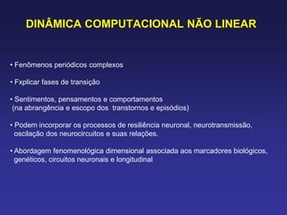 DINÂMICA COMPUTACIONAL NÃO LINEAR
• Fenômenos periódicos complexos
• Fxplicar fases de transição
• Sentimentos, pensamentos e comportamentos
(na abrangência e escopo dos transtornos e episódios)
• Podem incorporar os processos de resiliência neuronal, neurotransmissão,
oscilação dos neurocircuitos e suas relações.
• Abordagem fenomenológica dimensional associada aos marcadores biológicos,
genéticos, circuitos neuronais e longitudinal
 