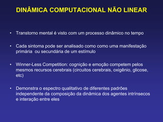 DINÂMICA COMPUTACIONAL NÃO LINEAR
• Transtorno mental é visto com um processo dinâmico no tempo
• Cada sintoma pode ser analisado como como uma manifestação
primária ou secundária de um estímulo
• Winner-Less Competition: cognição e emoção competem pelos
mesmos recursos cerebrais (circuitos cerebrais, oxigênio, glicose,
etc)
• Demonstra o espectro qualitativo de diferentes padrões
independente da composição da dinâmica dos agentes intrínsecos
e interação entre eles
 