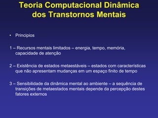 Teoria Computacional Dinâmica
dos Transtornos Mentais
• Principios
1 – Recursos mentais limitados – energia, tempo, memória,
capacidade de atenção
2 – Existência de estados metaestáveis – estados com características
que não apresentam mudanças em um espaço finito de tempo
3 – Sensibilidade da dinâmica mental ao ambiente – a sequência de
transições de metaestados mentais depende da percepção destes
fatores externos
 