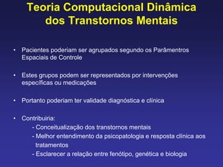 Teoria Computacional Dinâmica
dos Transtornos Mentais
• Pacientes poderiam ser agrupados segundo os Parâmentros
Espaciais de Controle
• Estes grupos podem ser representados por intervenções
específicas ou medicações
• Portanto poderiam ter validade diagnóstica e clínica
• Contribuiria:
- Conceitualização dos transtornos mentais
- Melhor entendimento da psicopatologia e resposta clínica aos
tratamentos
- Esclarecer a relação entre fenótipo, genética e biologia
 