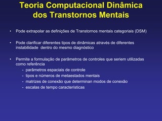 Teoria Computacional Dinâmica
dos Transtornos Mentais
• Pode extrapolar as definições de Transtornos mentais categoriais (DSM)
• Pode clarificar diferentes tipos de dinâmicas através de diferentes
instabilidade dentro do mesmo diagnóstico
• Permite a formulação de parâmetros de controles que seriem utilizadas
como referência
- parâmetros espaciais de controle
- tipos e números de metaestados mentais
- matrizes de conexão que determinan modos de conexão
- escalas de tempo características
 