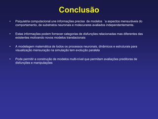 Conclusão
• Psiquiatria computacional une informações precisa de modelos `a aspectos mensuráveis do
comportamento, de substratos neuronais e molecurares avaliados independentemente.
• Estas informações podem fornecer categorias de disfunções relacionadas mas diferentes das
existentes motivando novos modelos translacionais
• A modelagem matemática de todos os processos neuronais, dinâmicos e estruturais para
visualização mensuração na simulação tem evolução paralela
• Pode permitir a construção de modelos multi-nível que permitam avaliações preditoras de
disfunções e manipulações
 