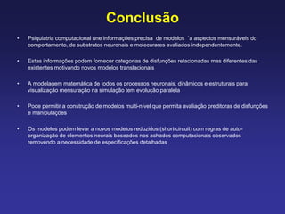 Conclusão
• Psiquiatria computacional une informações precisa de modelos `a aspectos mensuráveis do
comportamento, de substratos neuronais e molecurares avaliados independentemente.
• Estas informações podem fornecer categorias de disfunções relacionadas mas diferentes das
existentes motivando novos modelos translacionais
• A modelagem matemática de todos os processos neuronais, dinâmicos e estruturais para
visualização mensuração na simulação tem evolução paralela
• Pode permitir a construção de modelos multi-nível que permita avaliação preditoras de disfunções
e manipulações
• Os modelos podem levar a novos modelos reduzidos (short-circuit) com regras de auto-
organização de elementos neurais baseados nos achados computacionais observados
removendo a necessidade de especificações detalhadas
 