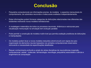 Conclusão
• Psiquiatria computacional une informações precisa de modelos `a aspectos mensuráveis do
comportamento, de substratos neuronais e molecurares avaliados independentemente.
• Estas informações podem fornecer categorias de disfunções relacionadas mas diferentes das
existentes motivando novos modelos translacionais
• A modelagem matemática de todos os processos neuronais, dinâmicos e estruturais para
visualização mensuração na simulação tem evolução paralela
• Pode permitir a construção de modelos multi-nível que permita avaliação preditoras de disfunções
e manipulações
• Os modelos podem levar a novos modelos reduzidos (short-circuit) com regras de auto-
organização de elementos neurais baseados nos achados computacionais observados
removendo a necessidade de especificações detalhadas
• Requer conhecimento profundo e amplo de várias disciplinas de neurociências (cognição,
computacional, celular , molecular, farmacologia, neurologia, psiquiatria) associadas a ciência e
engenharia da computação
 