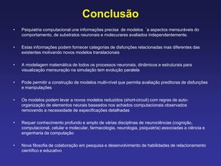 Conclusão
• Psiquiatria computacional une informações precisa de modelos `a aspectos mensuráveis do
comportamento, de substratos neuronais e molecurares avaliados independentemente.
• Estas informações podem fornecer categorias de disfunções relacionadas mas diferentes das
existentes motivando novos modelos translacionais
• A modelagem matemática de todos os processos neuronais, dinâmicos e estruturais para
visualização mensuração na simulação tem evolução paralela
• Pode permitir a construção de modelos multi-nível que permita avaliação preditoras de disfunções
e manipulações
• Os modelos podem levar a novos modelos reduzidos (short-circuit) com regras de auto-
organização de elementos neurais baseados nos achados computacionais observados
removendo a necessidade de especificações detalhadas
• Requer conhecimento profundo e amplo de várias disciplinas de neurociências (cognição,
computacional, celular e molecular, farmacologia, neurologia, psiquiatria) associadas a ciência e
engenharia da computação
• Nova filosofia de colaboração em pesquisa e desenvolvimento de habilidades de relacionamento
científico e educativo
 