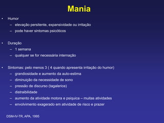 Mania
• Humor
– elevação persitente, expansividade ou irritação
– pode haver sintomas psicóticos
• Duração
– 1 semana
– qualquer se for necessária internação
• Sintomas: pelo menos 3 ( 4 quando apresenta irritação do humor)
– grandiosidade e aumento da auto-estima
– diminuição da necessidade de sono
– pressão de discurso (tagalerice)
– distraibilidade
– aumento da atividade motora e psiquica – muitas atividades
– envolvimento exagerado em atividade de risco e prazer
DSM-IV-TR, APA, 1995
 