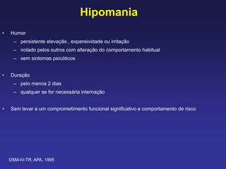 Hipomania
• Humor
– persistente elevação , expansividade ou irritação
– notado pelos outros com alteração do comportamento habitual
– sem sintomas psicóticos
• Duração
– pelo menos 2 dias
– qualquer se for necessária internação
• Sem levar a um comprometimento funcional significativo e comportamento de risco
DSM-IV-TR, APA, 1995
 