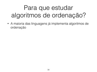 Para que estudar 
algoritmos de ordenação?
• A maioria das linguagens já implementa algoritmos de
ordenação
39
 