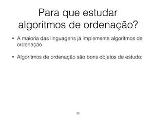 Para que estudar 
algoritmos de ordenação?
• A maioria das linguagens já implementa algoritmos de
ordenação
• Algoritmos de ordenação são bons objetos de estudo:
39
 