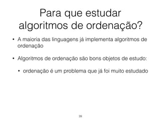 Para que estudar 
algoritmos de ordenação?
• A maioria das linguagens já implementa algoritmos de
ordenação
• Algoritmos de ordenação são bons objetos de estudo:
• ordenação é um problema que já foi muito estudado
39
 