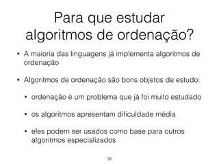 Para que estudar 
algoritmos de ordenação?
• A maioria das linguagens já implementa algoritmos de
ordenação
• Algoritmos de ordenação são bons objetos de estudo:
• ordenação é um problema que já foi muito estudado
• os algoritmos apresentam diﬁculdade média
• eles podem ser usados como base para outros
algoritmos especializados
39
 