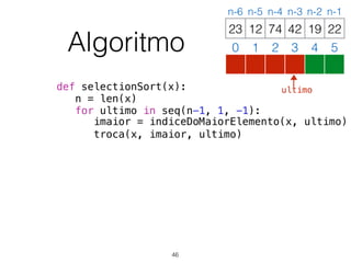 def selectionSort(x):
n = len(x)
for ultimo in seq(n-1, 1, -1):
imaior = indiceDoMaiorElemento(x, ultimo)
troca(x, imaior, ultimo)
12 74 42 19 2223
0 1 2 3 4 5
n-6 n-5 n-4 n-3 n-2 n-1
Algoritmo
46
ultimo
 