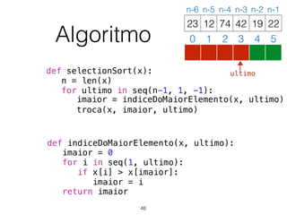 def selectionSort(x):
n = len(x)
for ultimo in seq(n-1, 1, -1):
imaior = indiceDoMaiorElemento(x, ultimo)
troca(x, imaior, ultimo)
def indiceDoMaiorElemento(x, ultimo):
imaior = 0
for i in seq(1, ultimo):
if x[i] > x[imaior]:
imaior = i
return imaior
12 74 42 19 2223
0 1 2 3 4 5
n-6 n-5 n-4 n-3 n-2 n-1
Algoritmo
46
ultimo
 